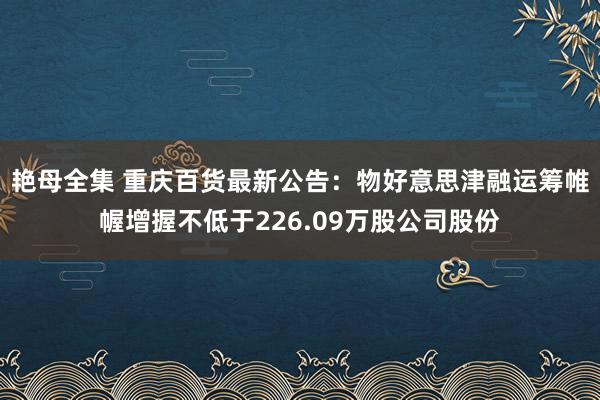 艳母全集 重庆百货最新公告：物好意思津融运筹帷幄增握不低于226.09万股公司股份