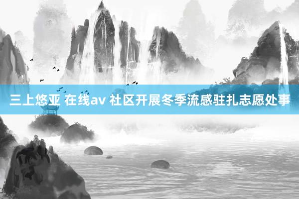 三上悠亚 在线av 社区开展冬季流感驻扎志愿处事