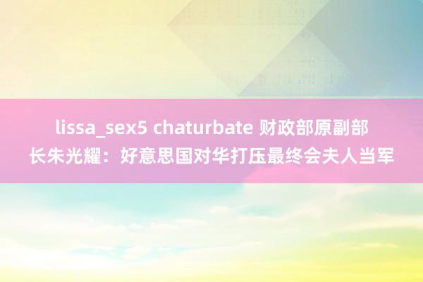 lissa_sex5 chaturbate 财政部原副部长朱光耀：好意思国对华打压最终会夫人当军