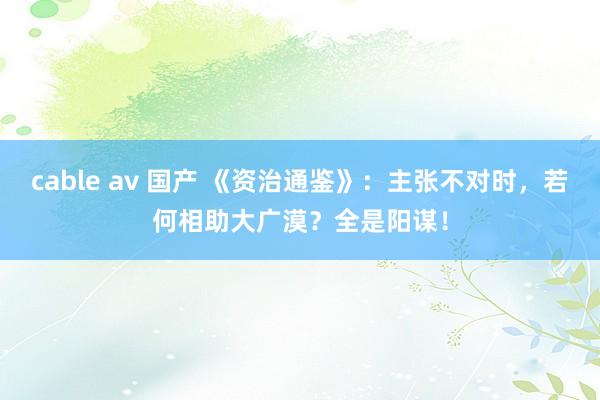 cable av 国产 《资治通鉴》：主张不对时，若何相助大广漠？全是阳谋！