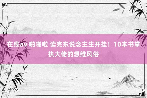 在线av 啪啪啦 读完东说念主生开挂！10本书掌执大佬的想维风俗