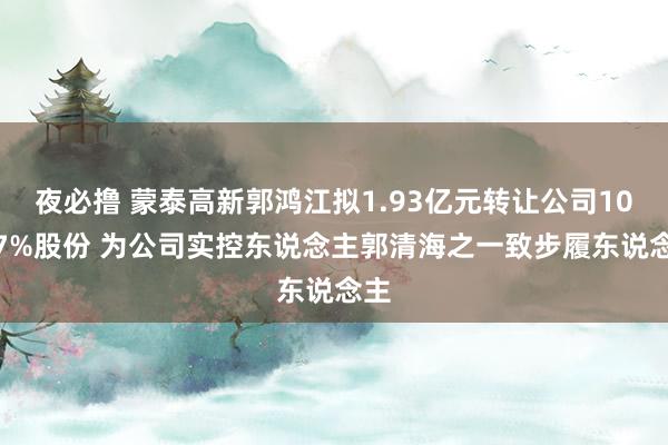 夜必撸 蒙泰高新郭鸿江拟1.93亿元转让公司10.07%股份 为公司实控东说念主郭清海之一致步履东说念主