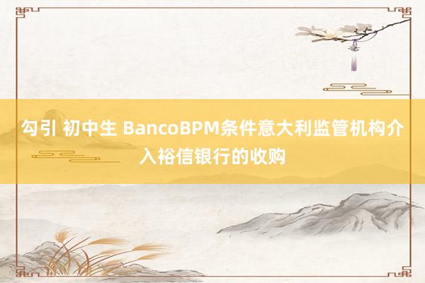 勾引 初中生 BancoBPM条件意大利监管机构介入裕信银行的收购