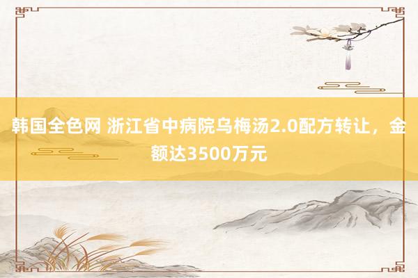 韩国全色网 浙江省中病院乌梅汤2.0配方转让，金额达3500万元