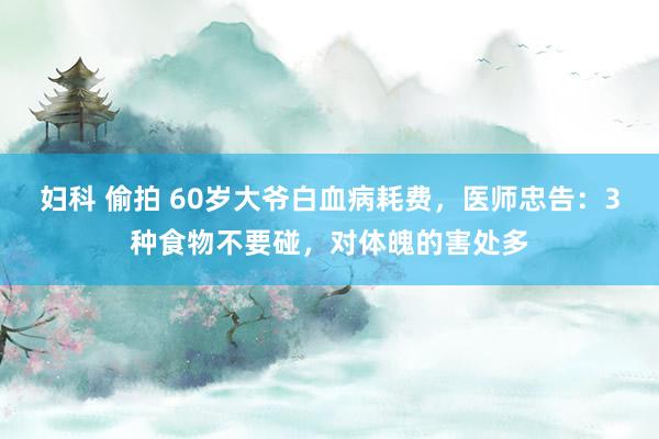 妇科 偷拍 60岁大爷白血病耗费，医师忠告：3种食物不要碰，对体魄的害处多