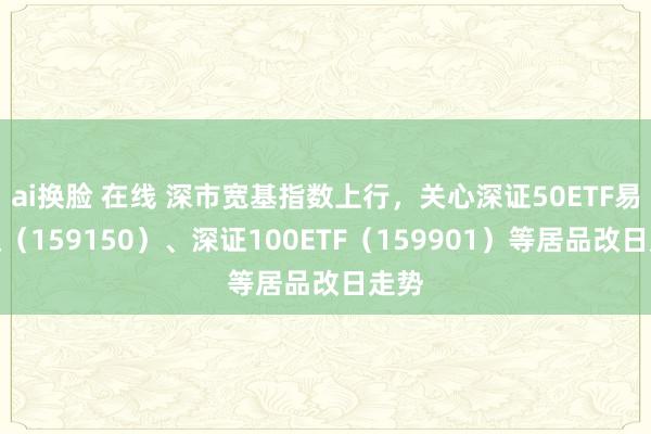 ai换脸 在线 深市宽基指数上行，关心深证50ETF易方达（159150）、深证100ETF（159901）等居品改日走势