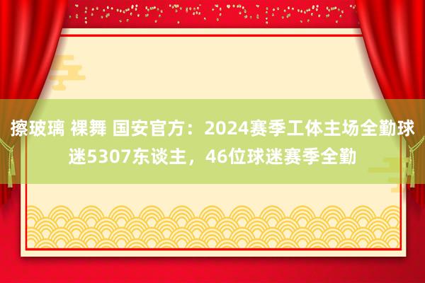 擦玻璃 裸舞 国安官方：2024赛季工体主场全勤球迷5307东谈主，46位球迷赛季全勤