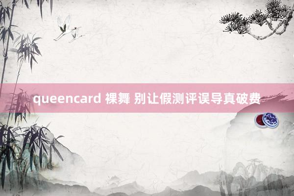 queencard 裸舞 别让假测评误导真破费