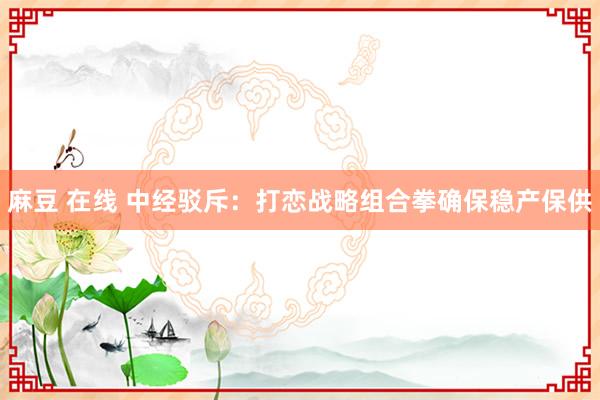 麻豆 在线 中经驳斥：打恋战略组合拳确保稳产保供