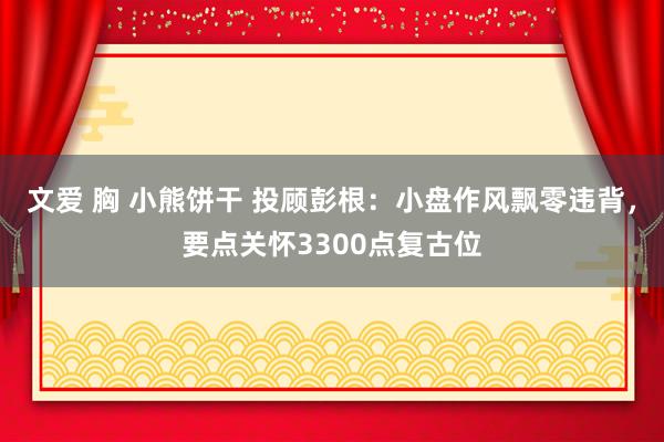 文爱 胸 小熊饼干 投顾彭根：小盘作风飘零违背，要点关怀3300点复古位