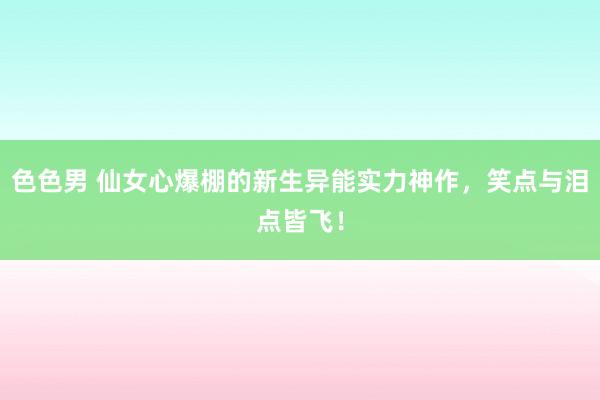 色色男 仙女心爆棚的新生异能实力神作，笑点与泪点皆飞！