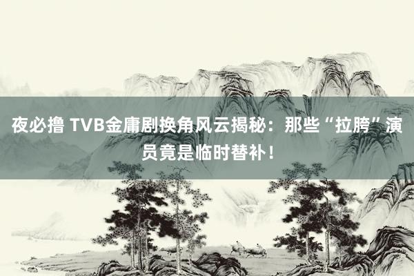 夜必撸 TVB金庸剧换角风云揭秘：那些“拉胯”演员竟是临时替补！