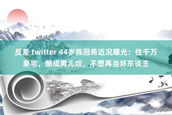 反差 twitter 44岁陈冠希近况曝光：住千万豪宅，酿成男儿奴，不想再当坏东谈主