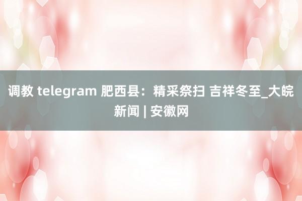 调教 telegram 肥西县：精采祭扫 吉祥冬至_大皖新闻 | 安徽网