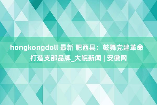 hongkongdoll 最新 肥西县：鼓舞党建革命  打造支部品牌_大皖新闻 | 安徽网