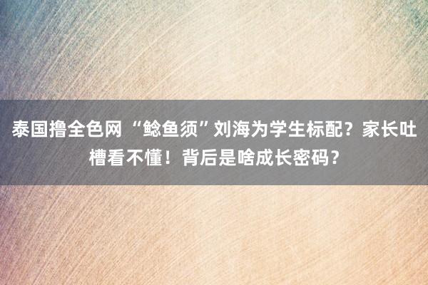 泰国撸全色网 “鲶鱼须”刘海为学生标配？家长吐槽看不懂！背后是啥成长密码？