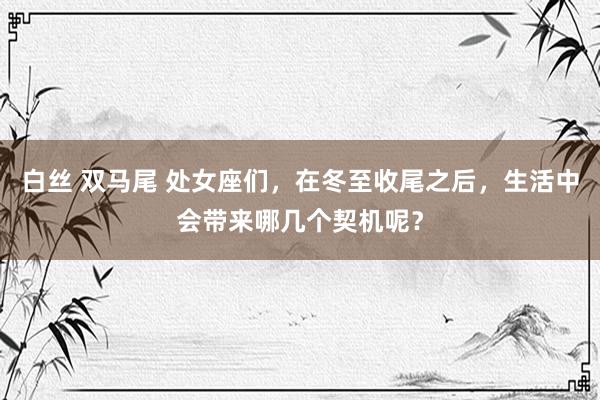 白丝 双马尾 处女座们，在冬至收尾之后，生活中会带来哪几个契机呢？