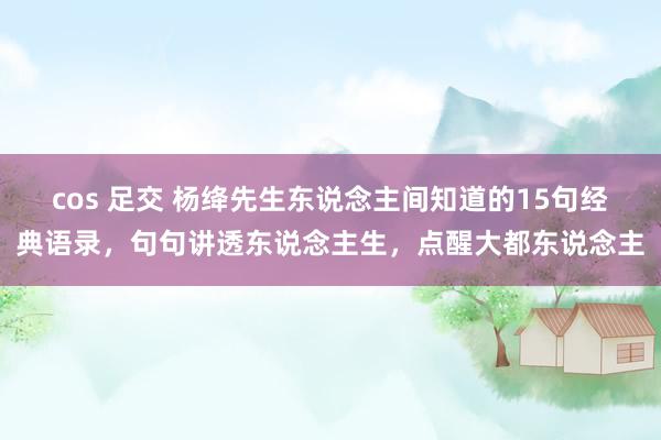 cos 足交 杨绛先生东说念主间知道的15句经典语录，句句讲透东说念主生，点醒大都东说念主