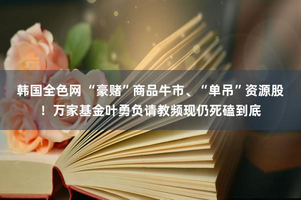 韩国全色网 “豪赌”商品牛市、“单吊”资源股！万家基金叶勇负请教频现仍死磕到底