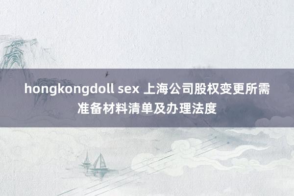 hongkongdoll sex 上海公司股权变更所需准备材料清单及办理法度