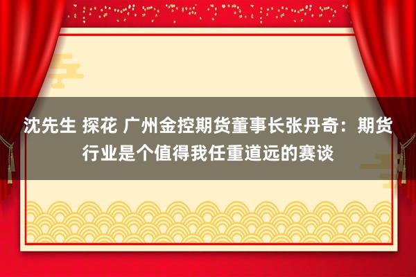 沈先生 探花 广州金控期货董事长张丹奇：期货行业是个值得我任重道远的赛谈