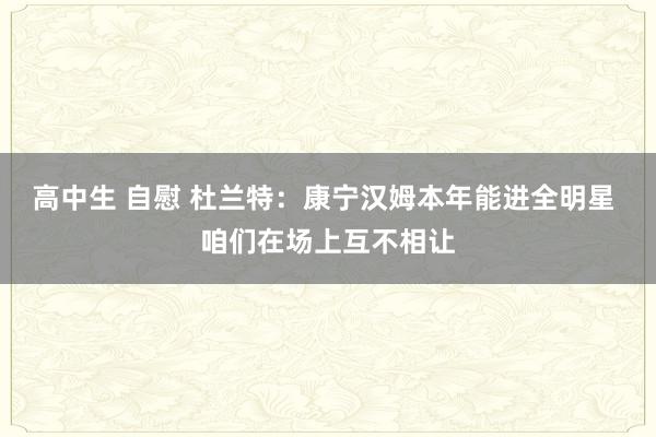 高中生 自慰 杜兰特：康宁汉姆本年能进全明星 咱们在场上互不相让