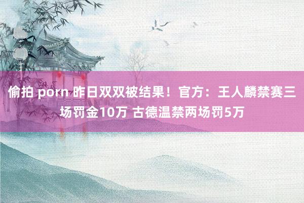 偷拍 porn 昨日双双被结果！官方：王人麟禁赛三场罚金10万 古德温禁两场罚5万