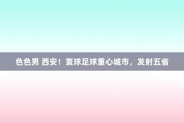 色色男 西安！寰球足球重心城市，发射五省