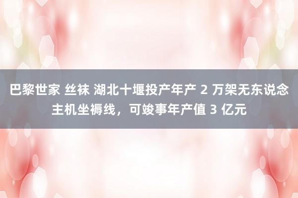 巴黎世家 丝袜 湖北十堰投产年产 2 万架无东说念主机坐褥线，可竣事年产值 3 亿元