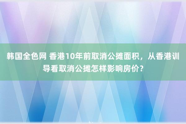 韩国全色网 香港10年前取消公摊面积，从香港训导看取消公摊怎样影响房价？