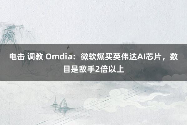 电击 调教 Omdia：微软爆买英伟达AI芯片，数目是敌手2倍以上