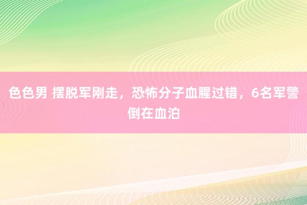 色色男 摆脱军刚走，恐怖分子血腥过错，6名军警倒在血泊