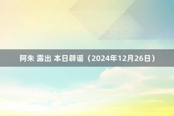 阿朱 露出 本日辟谣（2024年12月26日）