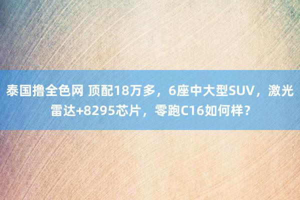 泰国撸全色网 顶配18万多，6座中大型SUV，激光雷达+8295芯片，零跑C16如何样？