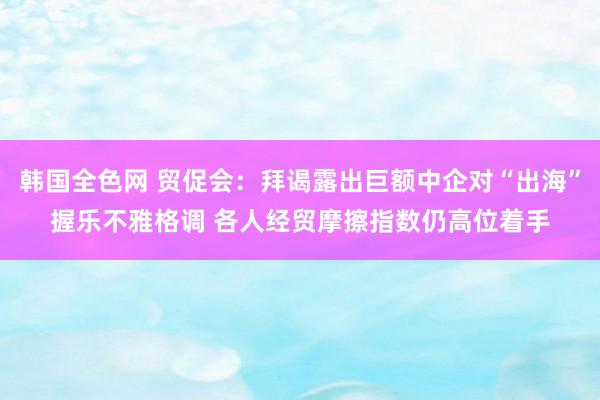 韩国全色网 贸促会：拜谒露出巨额中企对“出海”握乐不雅格调 各人经贸摩擦指数仍高位着手