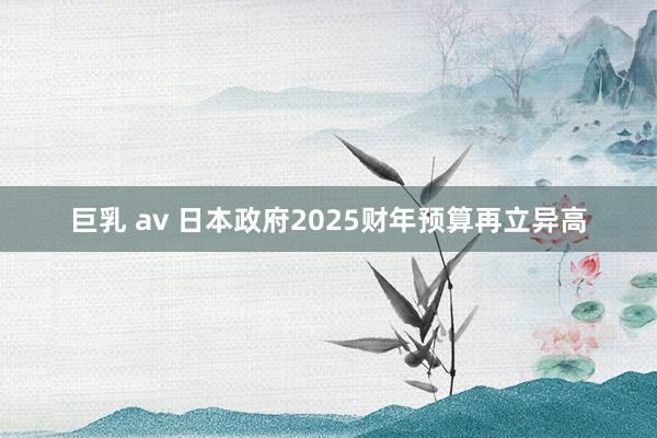 巨乳 av 日本政府2025财年预算再立异高