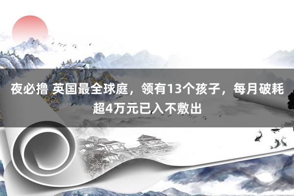 夜必撸 英国最全球庭，领有13个孩子，每月破耗超4万元已入不敷出