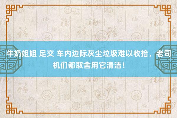 牛奶姐姐 足交 车内边际灰尘垃圾难以收拾，老司机们都取舍用它清洁！