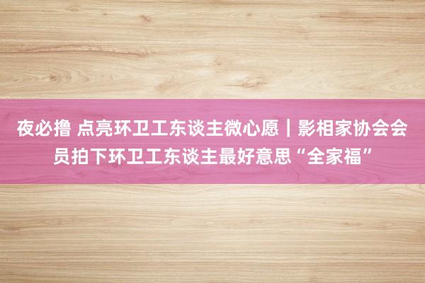 夜必撸 点亮环卫工东谈主微心愿｜影相家协会会员拍下环卫工东谈主最好意思“全家福”