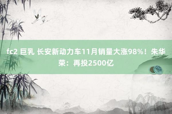 fc2 巨乳 长安新动力车11月销量大涨98%！朱华荣：再投2500亿