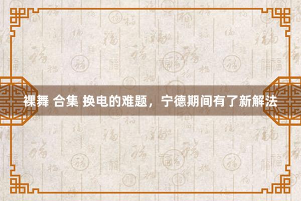 裸舞 合集 换电的难题，宁德期间有了新解法