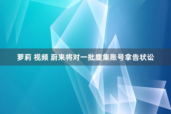 萝莉 视频 蔚来将对一批麇集账号拿告状讼