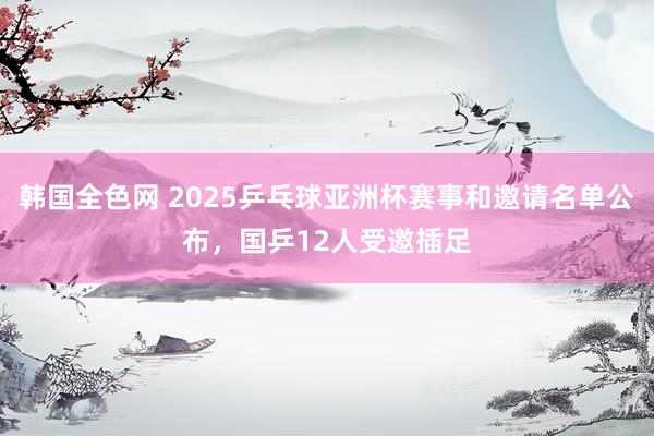 韩国全色网 2025乒乓球亚洲杯赛事和邀请名单公布，国乒12人受邀插足