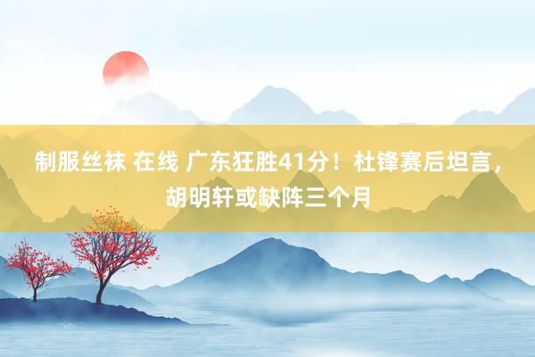 制服丝袜 在线 广东狂胜41分！杜锋赛后坦言，胡明轩或缺阵三个月