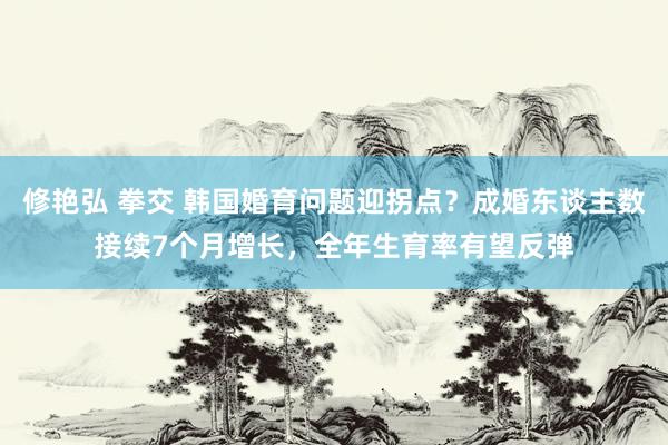 修艳弘 拳交 韩国婚育问题迎拐点？成婚东谈主数接续7个月增长，全年生育率有望反弹