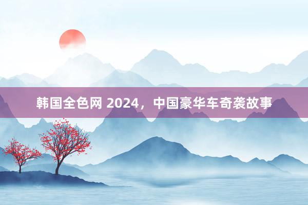 韩国全色网 2024，中国豪华车奇袭故事