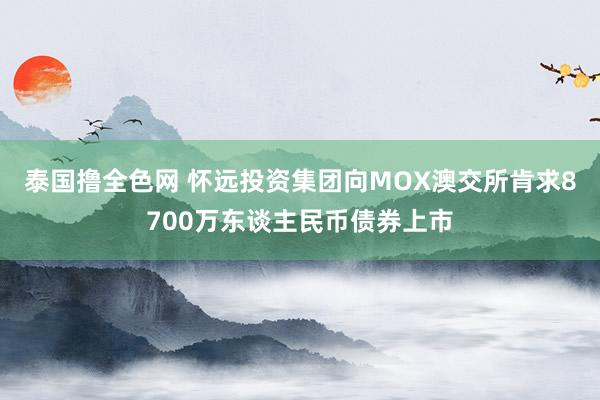 泰国撸全色网 怀远投资集团向MOX澳交所肯求8700万东谈主民币债券上市