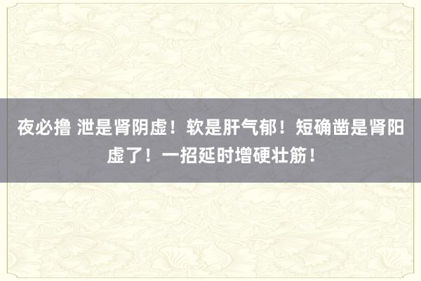 夜必撸 泄是肾阴虚！软是肝气郁！短确凿是肾阳虚了！一招延时增硬壮筋！