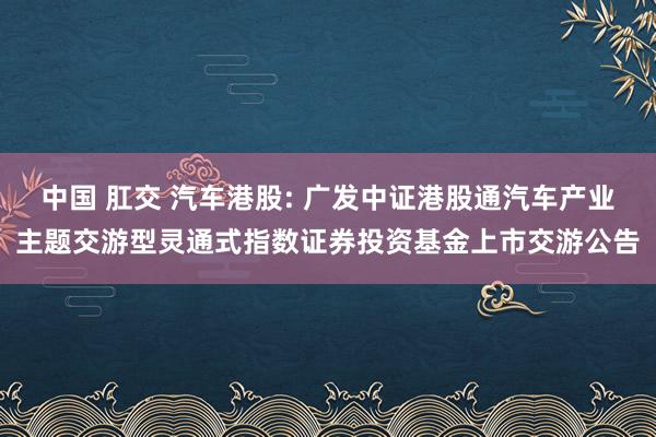 中国 肛交 汽车港股: 广发中证港股通汽车产业主题交游型灵通式指数证券投资基金上市交游公告