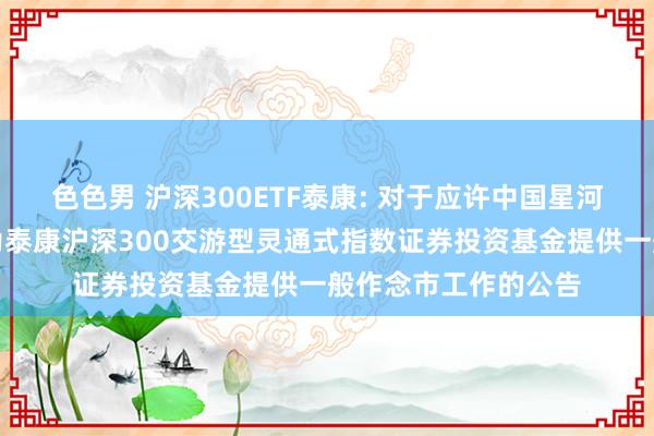 色色男 沪深300ETF泰康: 对于应许中国星河证券股份有限公司为泰康沪深300交游型灵通式指数证券投资基金提供一般作念市工作的公告